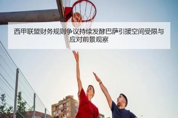 西甲联盟财务规则争议持续发酵巴萨引援空间受限与应对前景观察
